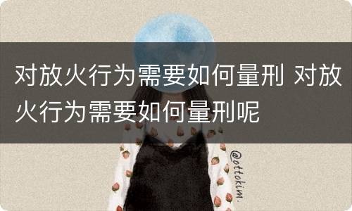 对放火行为需要如何量刑 对放火行为需要如何量刑呢