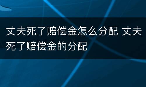 丈夫死了赔偿金怎么分配 丈夫死了赔偿金的分配