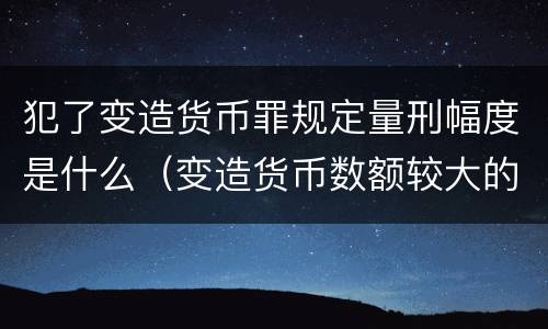 犯了变造货币罪规定量刑幅度是什么（变造货币数额较大的处几年以下有期徒刑）