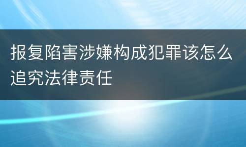 报复陷害涉嫌构成犯罪该怎么追究法律责任