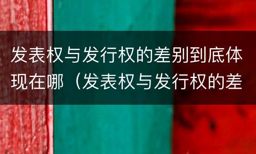 发表权与发行权的差别到底体现在哪（发表权与发行权的差别到底体现在哪方面）