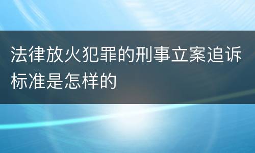 法律放火犯罪的刑事立案追诉标准是怎样的