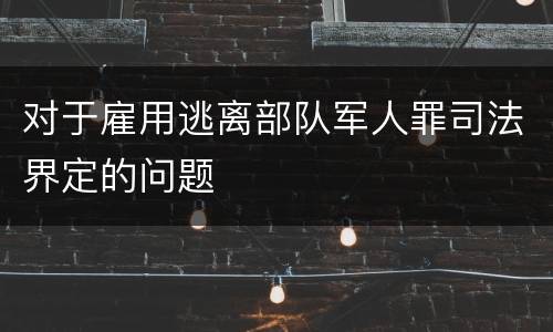 对于雇用逃离部队军人罪司法界定的问题