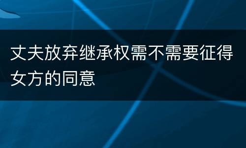 丈夫放弃继承权需不需要征得女方的同意