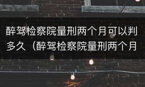 醉驾检察院量刑两个月可以判多久（醉驾检察院量刑两个月可以判多久缓刑）