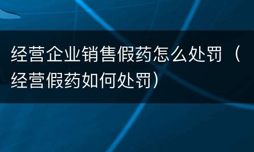 经营企业销售假药怎么处罚（经营假药如何处罚）