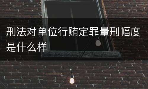 刑法对单位行贿定罪量刑幅度是什么样
