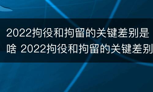 2022拘役和拘留的关键差别是啥 2022拘役和拘留的关键差别是啥呀