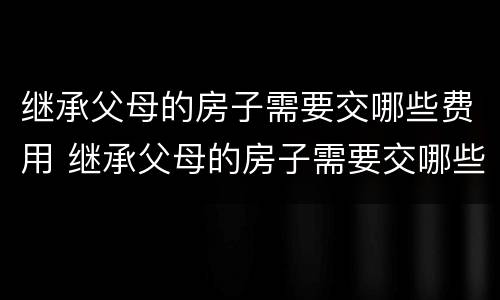 继承父母的房子需要交哪些费用 继承父母的房子需要交哪些费用呢