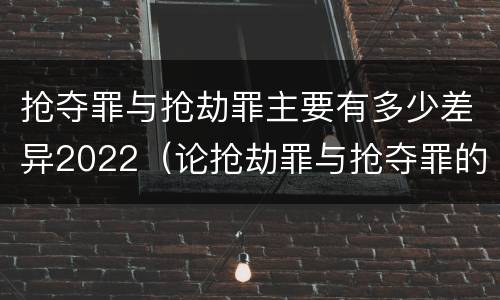 抢夺罪与抢劫罪主要有多少差异2022（论抢劫罪与抢夺罪的界限）