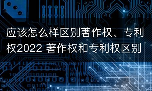 应该怎么样区别著作权、专利权2022 著作权和专利权区别