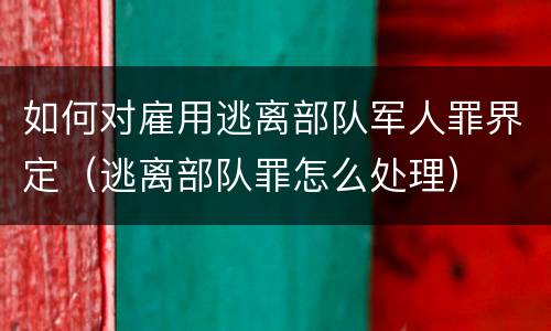 如何对雇用逃离部队军人罪界定（逃离部队罪怎么处理）