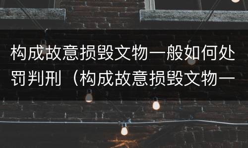构成故意损毁文物一般如何处罚判刑（构成故意损毁文物一般如何处罚判刑案例）