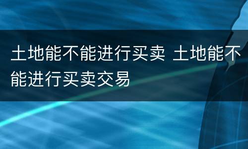 土地能不能进行买卖 土地能不能进行买卖交易
