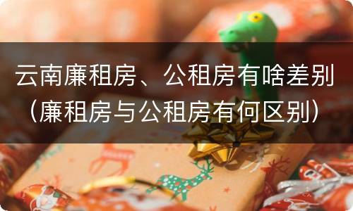 云南廉租房、公租房有啥差别（廉租房与公租房有何区别）
