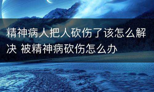 精神病人把人砍伤了该怎么解决 被精神病砍伤怎么办