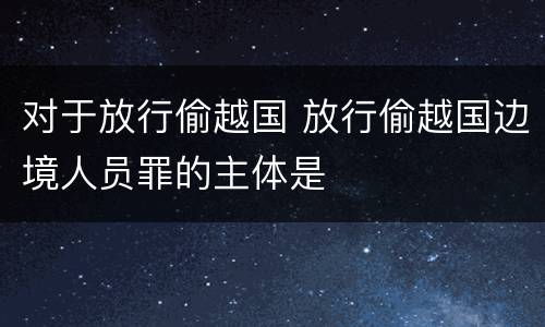 对于放行偷越国 放行偷越国边境人员罪的主体是