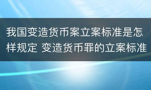 我国变造货币案立案标准是怎样规定 变造货币罪的立案标准