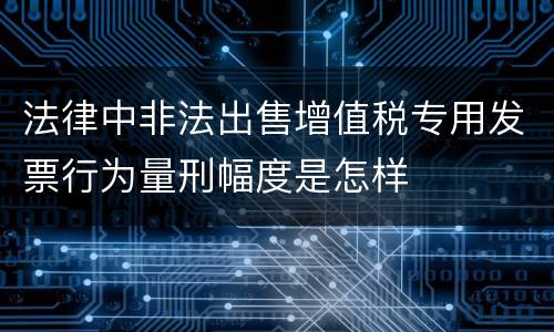 法律中非法出售增值税专用发票行为量刑幅度是怎样