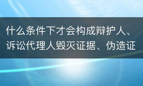 什么条件下才会构成辩护人、诉讼代理人毁灭证据、伪造证据、妨害作证罪