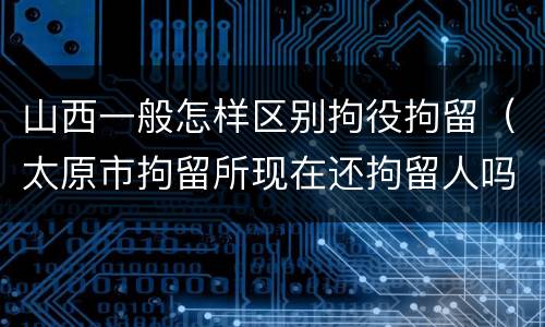 山西一般怎样区别拘役拘留（太原市拘留所现在还拘留人吗）