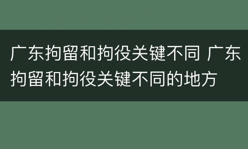 广东拘留和拘役关键不同 广东拘留和拘役关键不同的地方