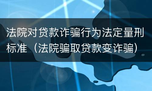 法院对贷款诈骗行为法定量刑标准（法院骗取贷款变诈骗）