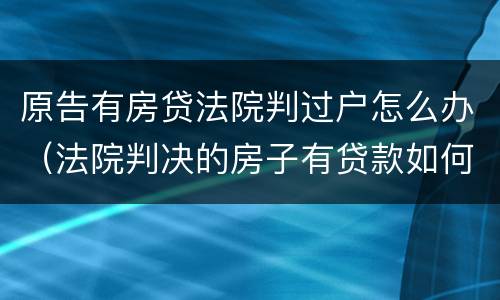 原告有房贷法院判过户怎么办（法院判决的房子有贷款如何过户）