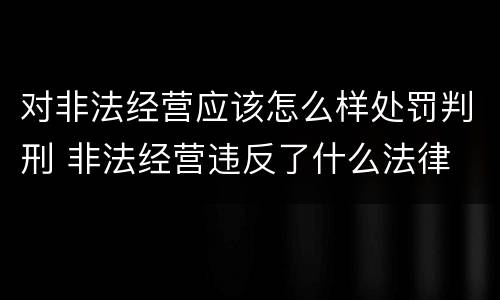 对非法经营应该怎么样处罚判刑 非法经营违反了什么法律