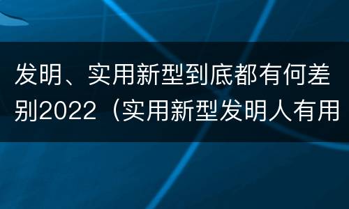 发明、实用新型到底都有何差别2022（实用新型发明人有用吗）