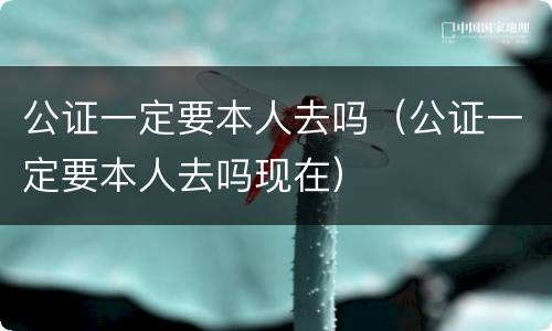公证一定要本人去吗（公证一定要本人去吗现在）