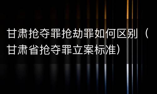 甘肃抢夺罪抢劫罪如何区别（甘肃省抢夺罪立案标准）