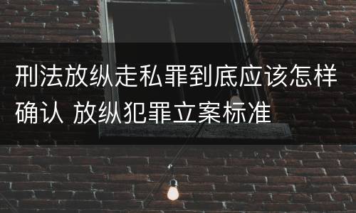 刑法放纵走私罪到底应该怎样确认 放纵犯罪立案标准