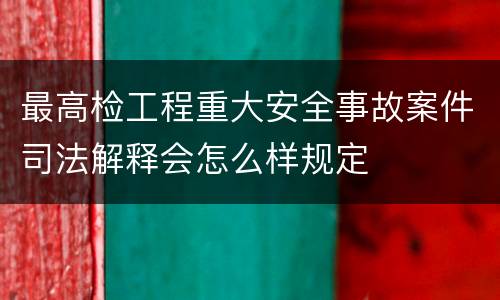 最高检工程重大安全事故案件司法解释会怎么样规定