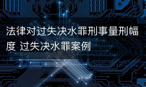 法律对过失决水罪刑事量刑幅度 过失决水罪案例