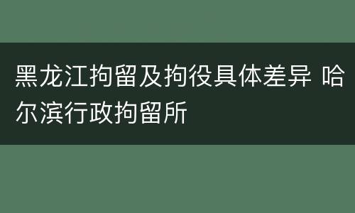 黑龙江拘留及拘役具体差异 哈尔滨行政拘留所