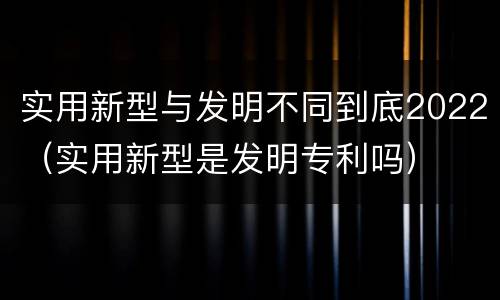 实用新型与发明不同到底2022（实用新型是发明专利吗）