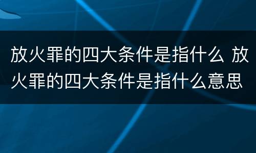 放火罪的四大条件是指什么 放火罪的四大条件是指什么意思