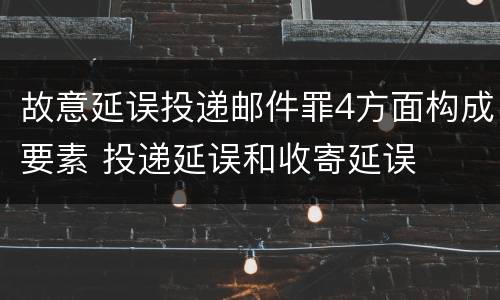 故意延误投递邮件罪4方面构成要素 投递延误和收寄延误