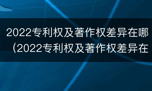 2022专利权及著作权差异在哪（2022专利权及著作权差异在哪查）