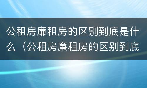 公租房廉租房的区别到底是什么（公租房廉租房的区别到底是什么呢）