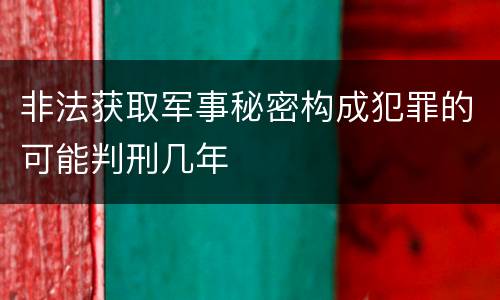 非法获取军事秘密构成犯罪的可能判刑几年