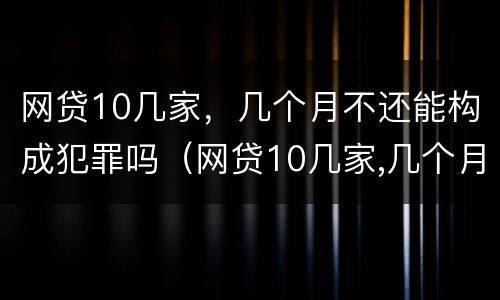 网贷10几家，几个月不还能构成犯罪吗（网贷10几家,几个月不还能构成犯罪吗知乎）