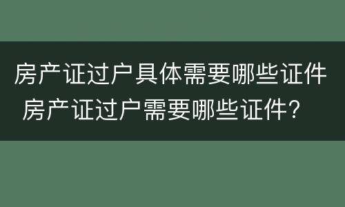 房产证过户具体需要哪些证件 房产证过户需要哪些证件?