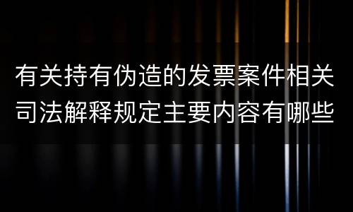 有关持有伪造的发票案件相关司法解释规定主要内容有哪些