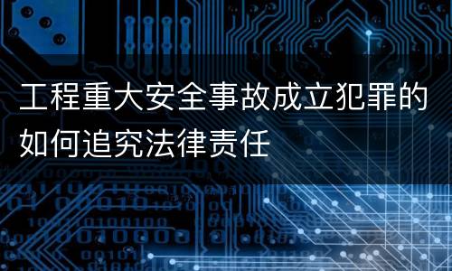 工程重大安全事故成立犯罪的如何追究法律责任