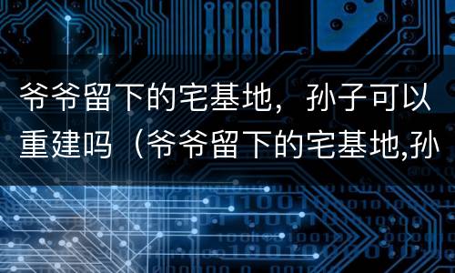 爷爷留下的宅基地，孙子可以重建吗（爷爷留下的宅基地,孙子可以重建吗）