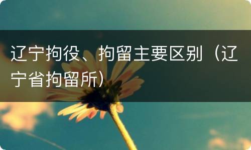 辽宁拘役、拘留主要区别（辽宁省拘留所）