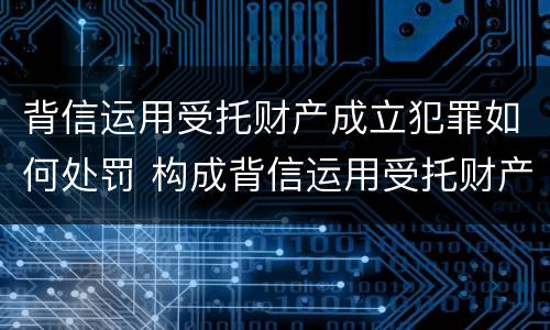 背信运用受托财产成立犯罪如何处罚 构成背信运用受托财产罪