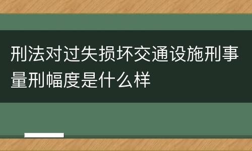 刑法对过失损坏交通设施刑事量刑幅度是什么样